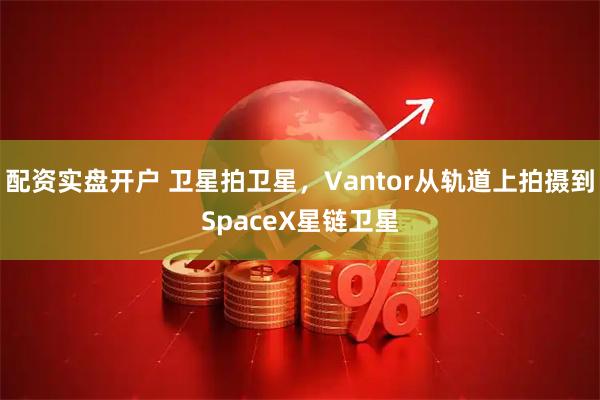 配资实盘开户 卫星拍卫星，Vantor从轨道上拍摄到SpaceX星链卫星