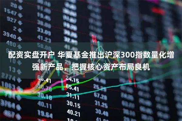 配资实盘开户 华夏基金推出沪深300指数量化增强新产品，把握核心资产布局良机