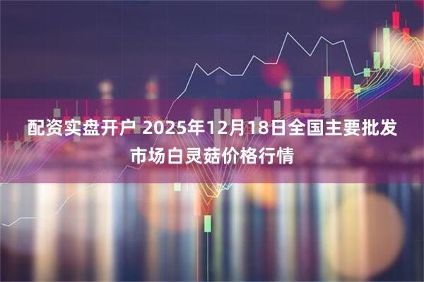 配资实盘开户 2025年12月18日全国主要批发市场白灵菇价格行情