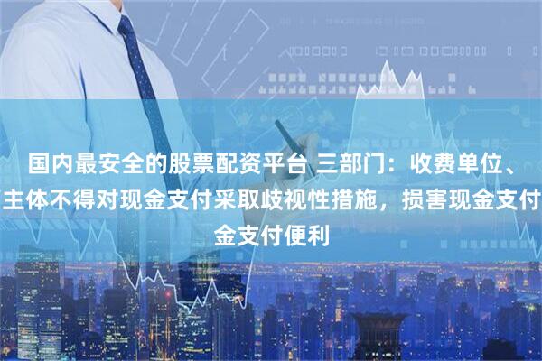 国内最安全的股票配资平台 三部门：收费单位、经营主体不得对现金支付采取歧视性措施，损害现金支付便利