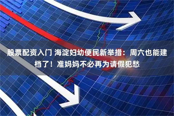 股票配资入门 海淀妇幼便民新举措：周六也能建档了！准妈妈不必再为请假犯愁