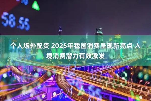 个人场外配资 2025年我国消费呈现新亮点 入境消费潜力有效激发