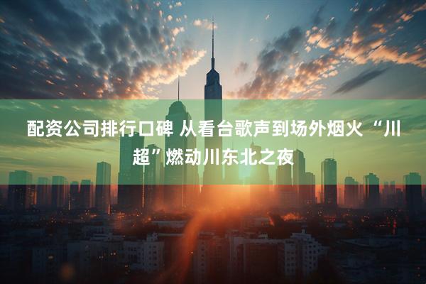 配资公司排行口碑 从看台歌声到场外烟火 “川超”燃动川东北之夜