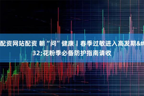 配资网站配资 朝“问”健康丨春季过敏进入高发期 花粉季必备防护指南请收