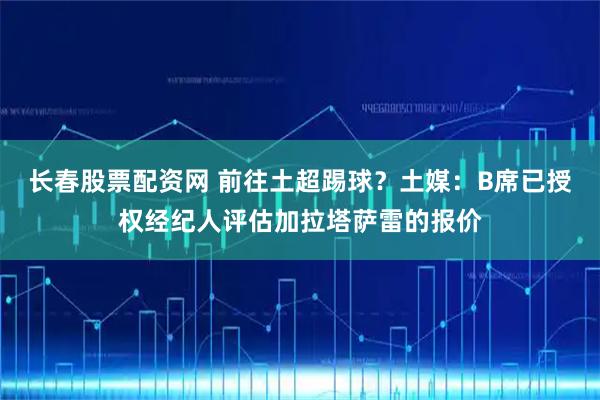 长春股票配资网 前往土超踢球？土媒：B席已授权经纪人评估加拉塔萨雷的报价