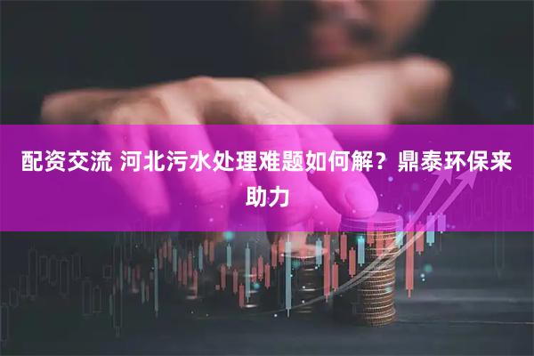 配资交流 河北污水处理难题如何解？鼎泰环保来助力