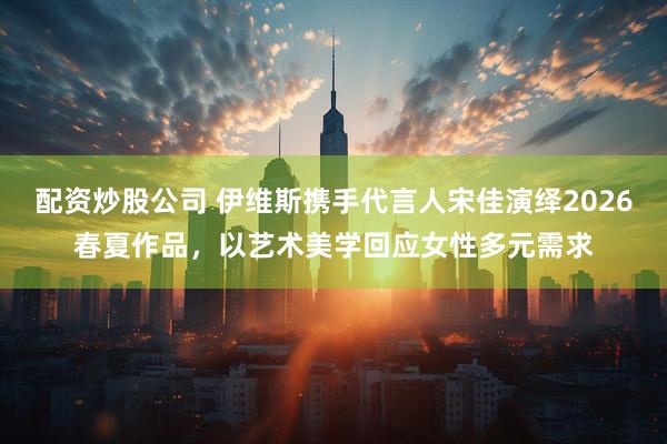 配资炒股公司 伊维斯携手代言人宋佳演绎2026春夏作品，以艺术美学回应女性多元需求