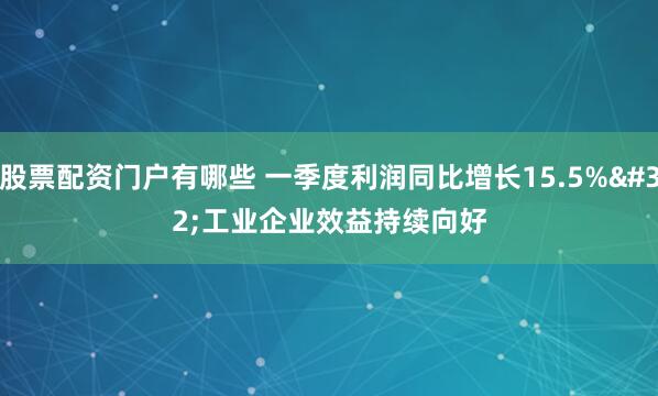 股票配资门户有哪些 一季度利润同比增长15.5% 工业企业效益持续向好