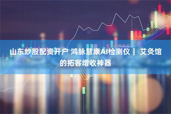 山东炒股配资开户 鸿脉慧康AI检测仪｜ 艾灸馆的拓客增收神器