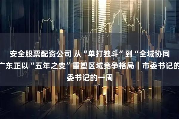 安全股票配资公司 从“单打独斗”到“全域协同”，广东正以“五年之变”重塑区域竞争格局｜市委书记的一周