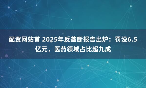 配资网站首 2025年反垄断报告出炉：罚没6.5亿元，医药领域占比超九成