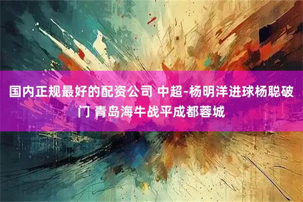 国内正规最好的配资公司 中超-杨明洋进球杨聪破门 青岛海牛战平成都蓉城