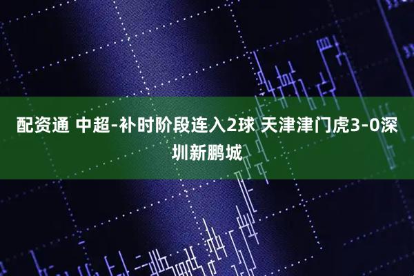 配资通 中超-补时阶段连入2球 天津津门虎3-0深圳新鹏城