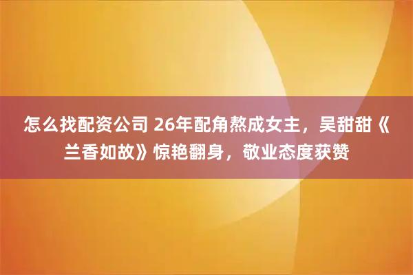 怎么找配资公司 26年配角熬成女主，吴甜甜《兰香如故》惊艳翻身，敬业态度获赞